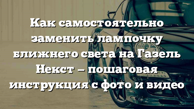 Как самостоятельно заменить лампочку ближнего света на Газель Некст — пошаговая инструкция с фото и видео