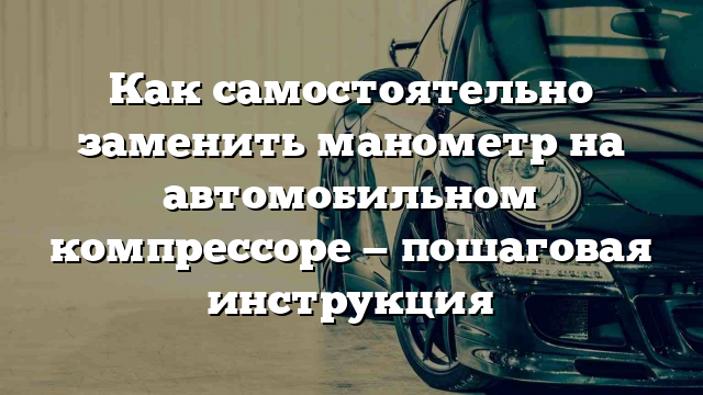 Как самостоятельно заменить манометр на автомобильном компрессоре — пошаговая инструкция