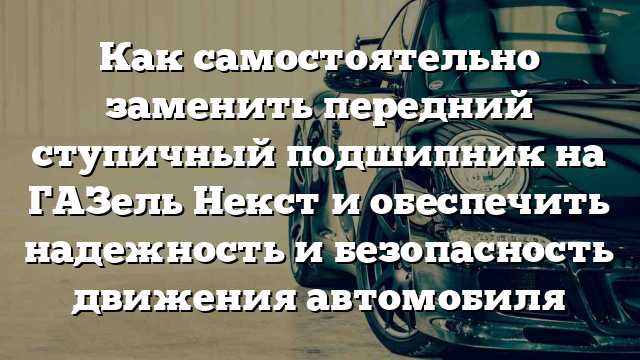 Как самостоятельно заменить передний ступичный подшипник на ГАЗель Некст и обеспечить надежность и безопасность движения автомобиля