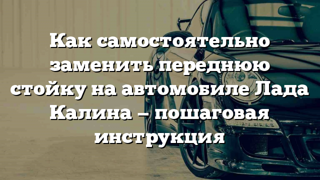 Как самостоятельно заменить переднюю стойку на автомобиле Лада Калина — пошаговая инструкция