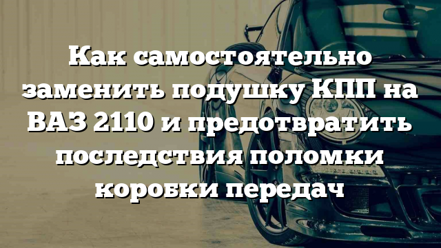 Как самостоятельно заменить подушку КПП на ВАЗ 2110 и предотвратить последствия поломки коробки передач