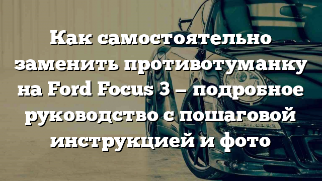 Как самостоятельно заменить противотуманку на Ford Focus 3 — подробное руководство с пошаговой инструкцией и фото