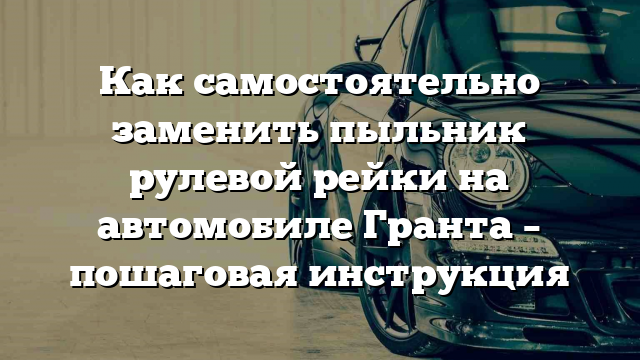 Как самостоятельно заменить пыльник рулевой рейки на автомобиле Гранта – пошаговая инструкция