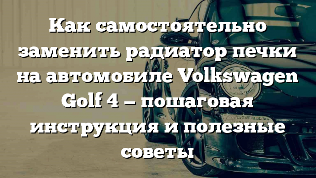 Как самостоятельно заменить радиатор печки на автомобиле Volkswagen Golf 4 — пошаговая инструкция и полезные советы