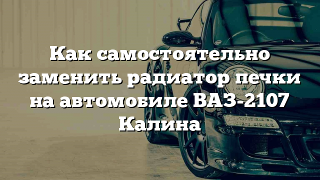 Как самостоятельно заменить радиатор печки на автомобиле ВАЗ-2107 Калина