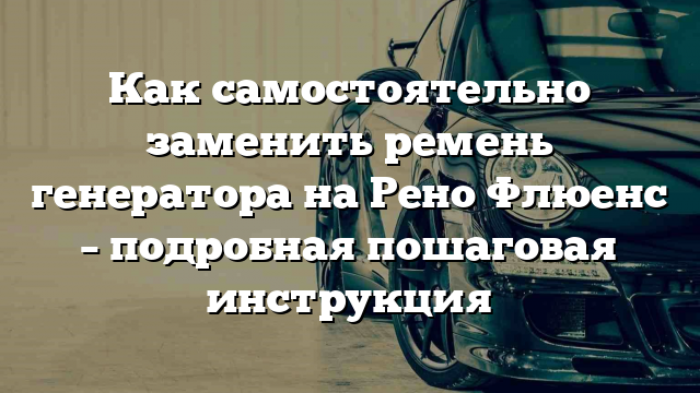 Как самостоятельно заменить ремень генератора на Рено Флюенс – подробная пошаговая инструкция