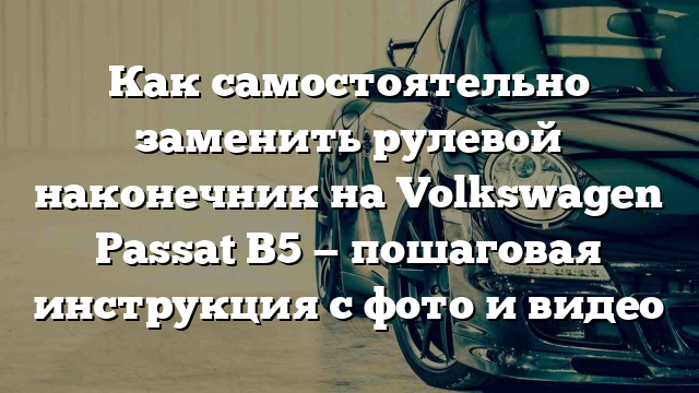 Как самостоятельно заменить рулевой наконечник на Volkswagen Passat B5 — пошаговая инструкция с фото и видео