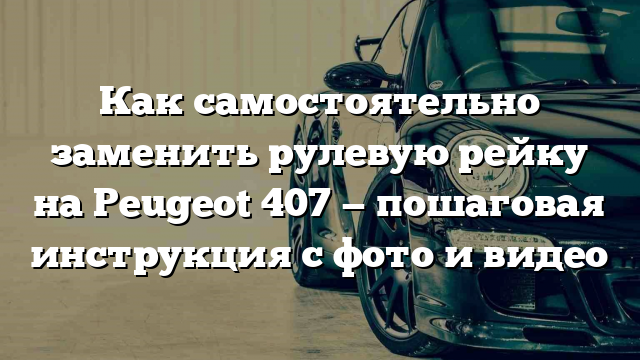 Как самостоятельно заменить рулевую рейку на Peugeot 407 — пошаговая инструкция с фото и видео