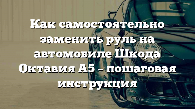 Как самостоятельно заменить руль на автомобиле Шкода Октавия А5 – пошаговая инструкция