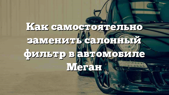 Как самостоятельно заменить салонный фильтр в автомобиле Меган