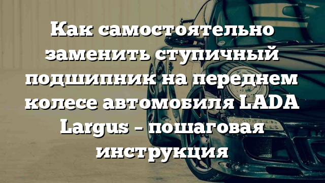 Как самостоятельно заменить ступичный подшипник на переднем колесе автомобиля LADA Largus – пошаговая инструкция