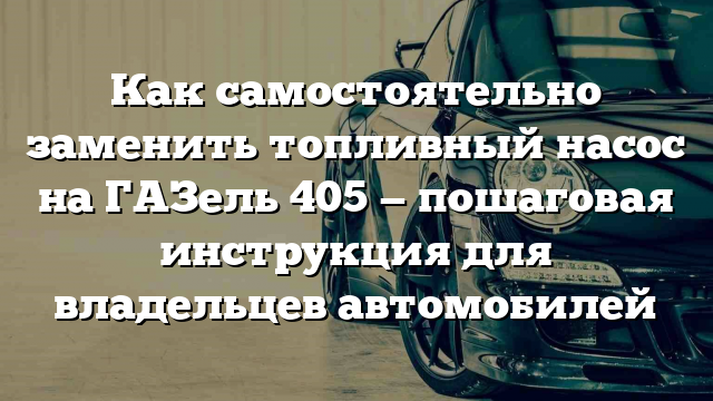 Как самостоятельно заменить топливный насос на ГАЗель 405 — пошаговая инструкция для владельцев автомобилей