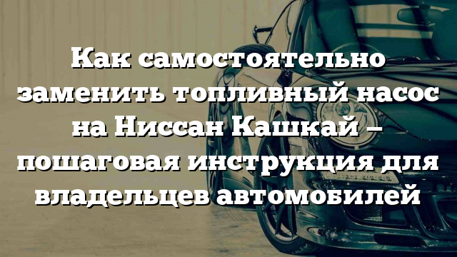 Как самостоятельно заменить топливный насос на Ниссан Кашкай — пошаговая инструкция для владельцев автомобилей