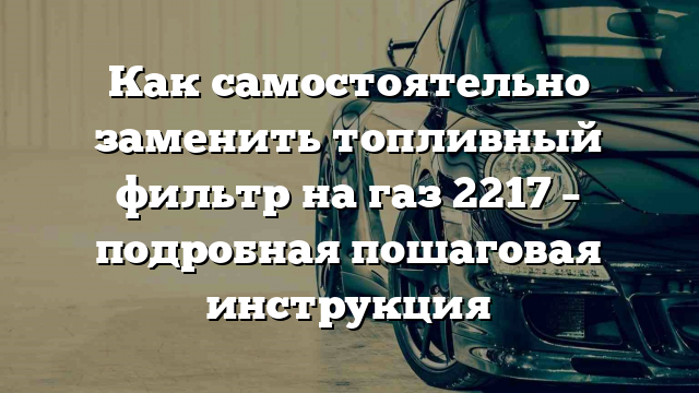 Как самостоятельно заменить топливный фильтр на газ 2217 – подробная пошаговая инструкция