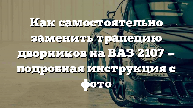 Как самостоятельно заменить трапецию дворников на ВАЗ 2107 — подробная инструкция с фото