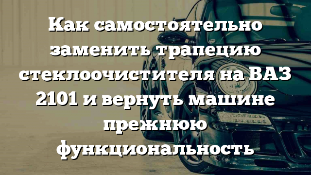 Как самостоятельно заменить трапецию стеклоочистителя на ВАЗ 2101 и вернуть машине прежнюю функциональность