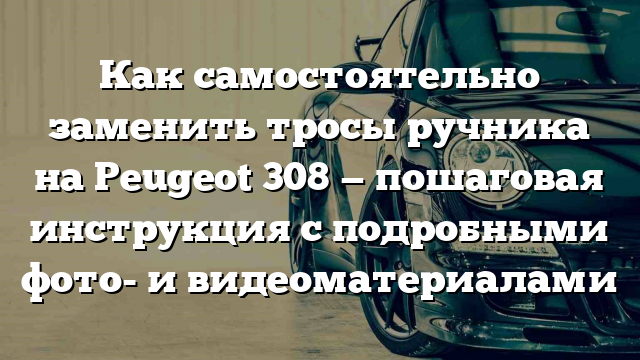 Как самостоятельно заменить тросы ручника на Peugeot 308 — пошаговая инструкция с подробными фото- и видеоматериалами