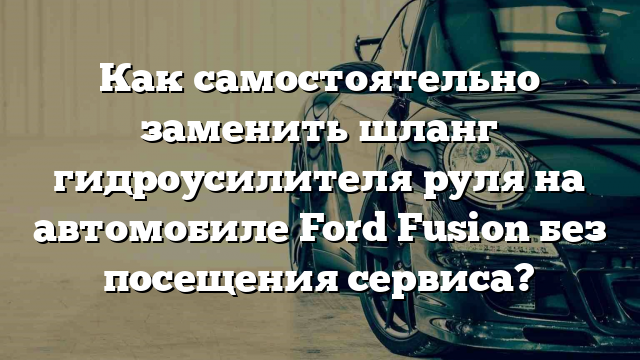 Как самостоятельно заменить шланг гидроусилителя руля на автомобиле Ford Fusion без посещения сервиса?