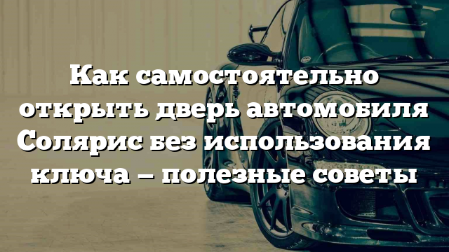 Как самостоятельно открыть дверь автомобиля Солярис без использования ключа — полезные советы