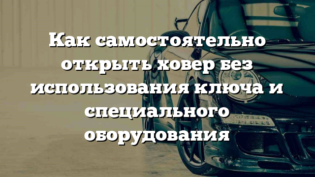 Как самостоятельно открыть ховер без использования ключа и специального оборудования