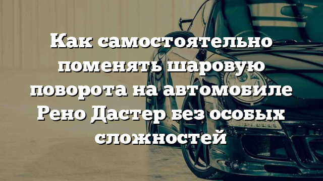 Как самостоятельно поменять шаровую поворота на автомобиле Рено Дастер без особых сложностей