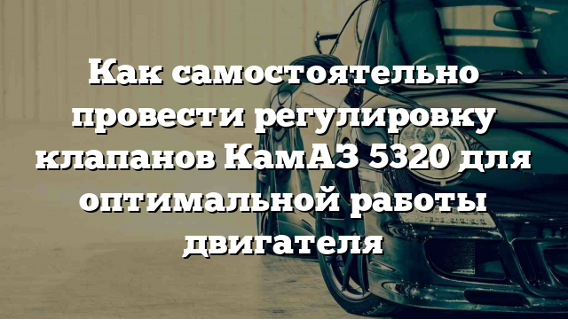 Как самостоятельно провести регулировку клапанов КамАЗ 5320 для оптимальной работы двигателя