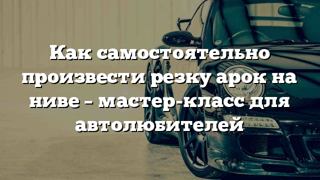 Как самостоятельно произвести резку арок на ниве – мастер-класс для автолюбителей