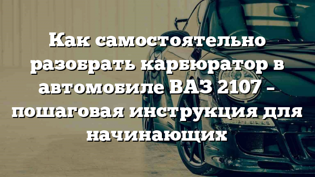 Как самостоятельно разобрать карбюратор в автомобиле ВАЗ 2107 – пошаговая инструкция для начинающих