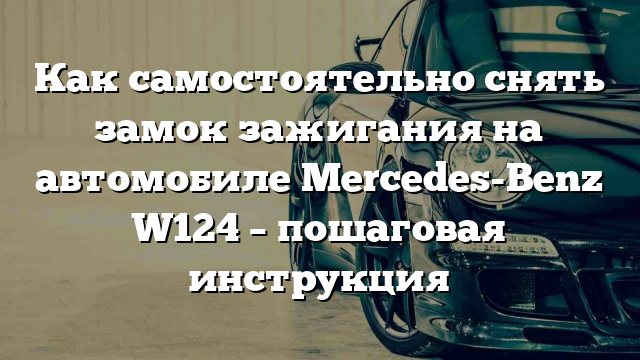 Как самостоятельно снять замок зажигания на автомобиле Mercedes-Benz W124 – пошаговая инструкция