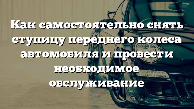 Как самостоятельно снять ступицу переднего колеса автомобиля и провести необходимое обслуживание