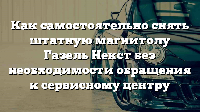 Как самостоятельно снять штатную магнитолу Газель Некст без необходимости обращения к сервисному центру