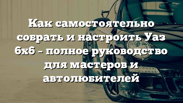 Как самостоятельно собрать и настроить Уаз 6х6 – полное руководство для мастеров и автолюбителей