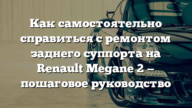 Как самостоятельно справиться с ремонтом заднего суппорта на Renault Megane 2 — пошаговое руководство