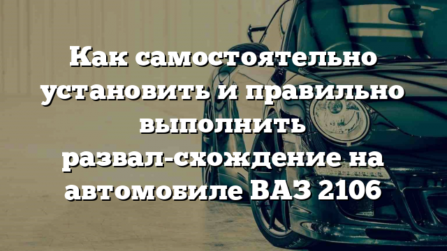 Как самостоятельно установить и правильно выполнить развал-схождение на автомобиле ВАЗ 2106