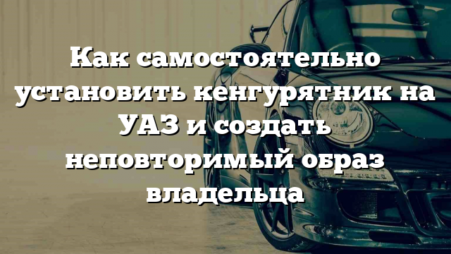 Как самостоятельно установить кенгурятник на УАЗ и создать неповторимый образ владельца