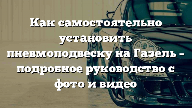 Как самостоятельно установить пневмоподвеску на Газель – подробное руководство с фото и видео