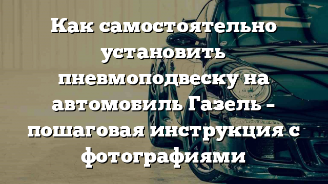 Как самостоятельно установить пневмоподвеску на автомобиль Газель – пошаговая инструкция с фотографиями