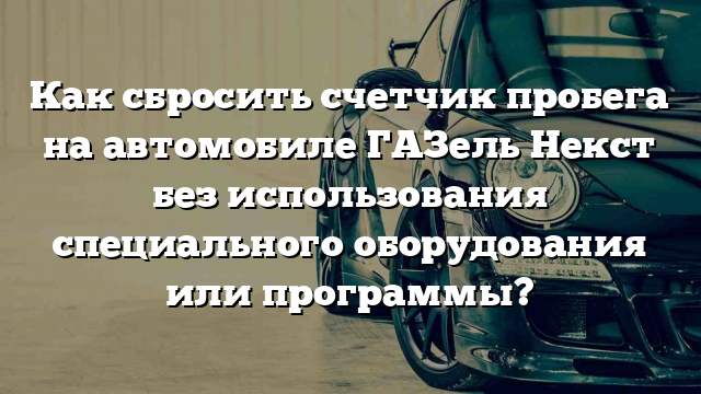 Как сбросить счетчик пробега на автомобиле ГАЗель Некст без использования специального оборудования или программы?