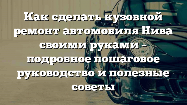 Как сделать кузовной ремонт автомобиля Нива своими руками – подробное пошаговое руководство и полезные советы