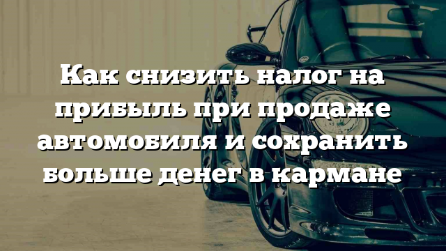 Как снизить налог на прибыль при продаже автомобиля и сохранить больше денег в кармане