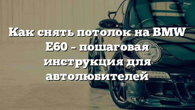 Как снять потолок на BMW E60 – пошаговая инструкция для автолюбителей