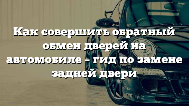 Как совершить обратный обмен дверей на автомобиле – гид по замене задней двери