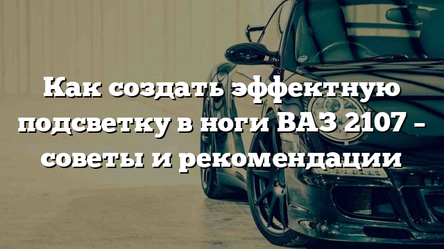 Как создать эффектную подсветку в ноги ВАЗ 2107 – советы и рекомендации