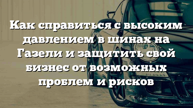 Как справиться с высоким давлением в шинах на Газели и защитить свой бизнес от возможных проблем и рисков