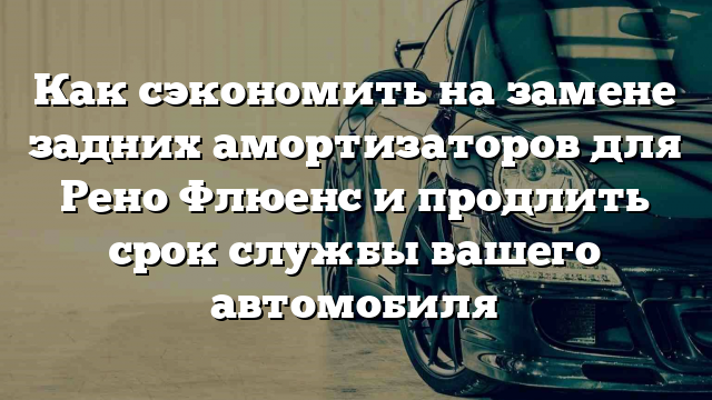 Как сэкономить на замене задних амортизаторов для Рено Флюенс и продлить срок службы вашего автомобиля