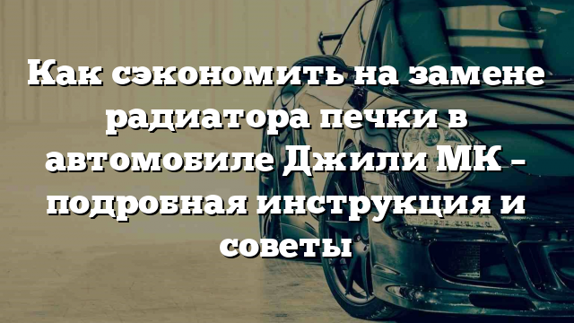 Как сэкономить на замене радиатора печки в автомобиле Джили МК – подробная инструкция и советы