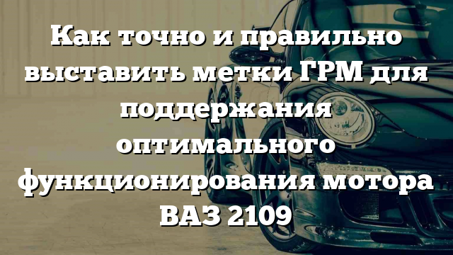 Как точно и правильно выставить метки ГРМ для поддержания оптимального функционирования мотора ВАЗ 2109