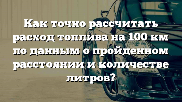 Как точно рассчитать расход топлива на 100 км по данным о пройденном расстоянии и количестве литров?