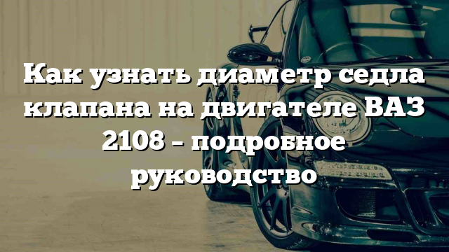 Как узнать диаметр седла клапана на двигателе ВАЗ 2108 – подробное руководство