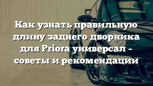 Как узнать правильную длину заднего дворника для Priora универсал – советы и рекомендации